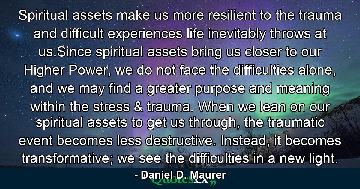 Spiritual assets make us more resilient to the trauma and difficult experiences life inevitably throws at us.Since spiritual assets bring us closer to our Higher Power, we do not face the difficulties alone, and we may find a greater purpose and meaning within the stress & trauma. When we lean on our spiritual assets to get us through, the traumatic event becomes less destructive. Instead, it becomes transformative; we see the difficulties in a new light. - Quote by Daniel D. Maurer