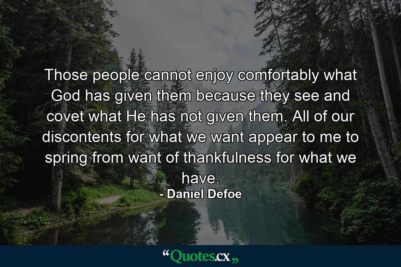 Those people cannot enjoy comfortably what God has given them because they see and covet what He has not given them. All of our discontents for what we want appear to me to spring from want of thankfulness for what we have. - Quote by Daniel Defoe