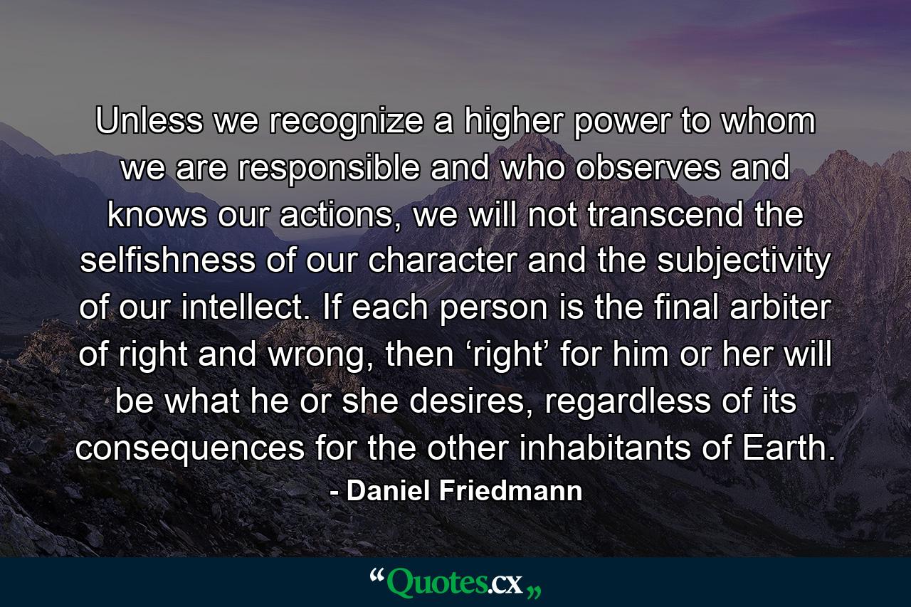 Unless we recognize a higher power to whom we are responsible and who observes and knows our actions, we will not transcend the selfishness of our character and the subjectivity of our intellect. If each person is the final arbiter of right and wrong, then ‘right’ for him or her will be what he or she desires, regardless of its consequences for the other inhabitants of Earth. - Quote by Daniel Friedmann