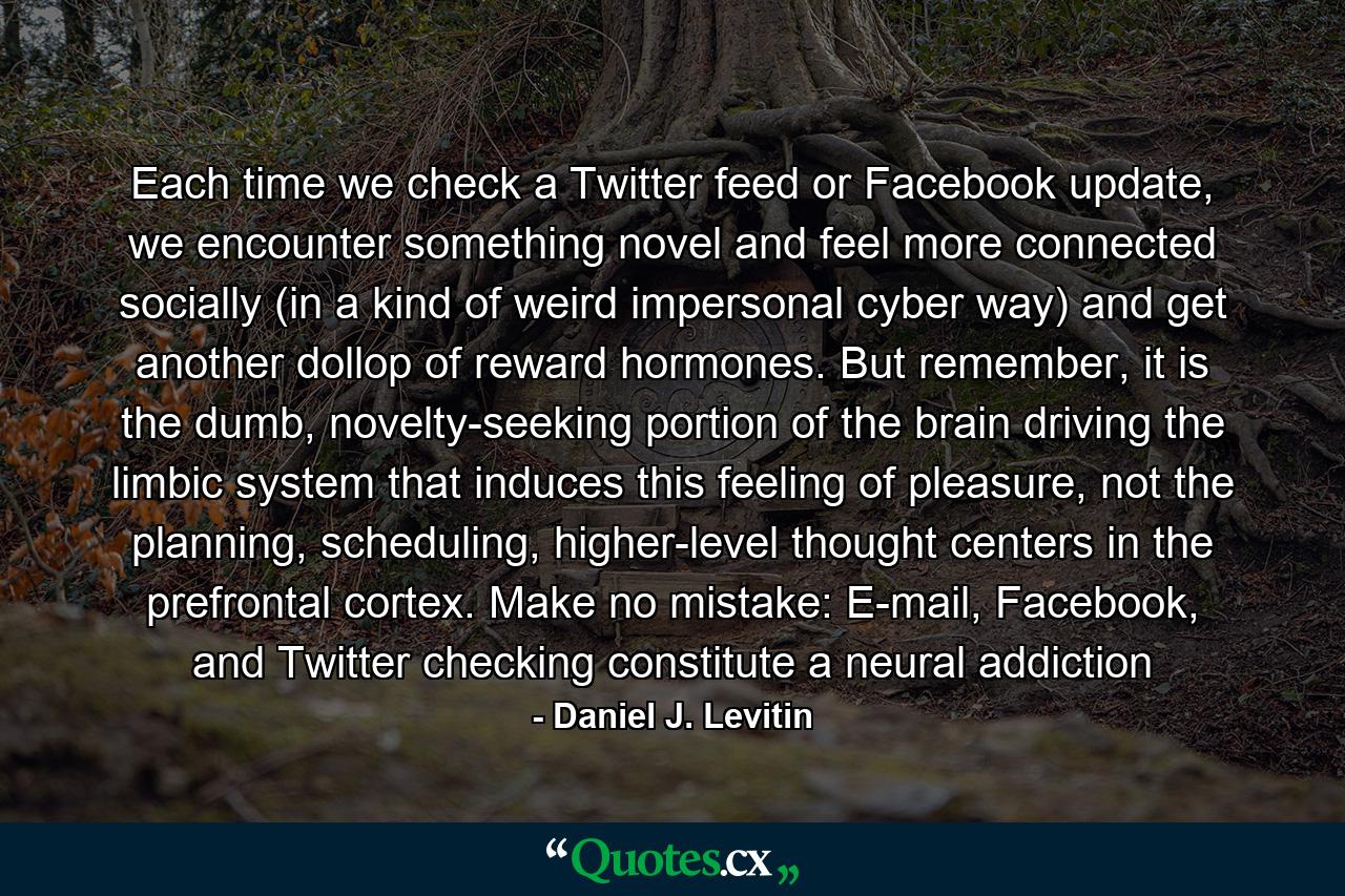 Each time we check a Twitter feed or Facebook update, we encounter something novel and feel more connected socially (in a kind of weird impersonal cyber way) and get another dollop of reward hormones. But remember, it is the dumb, novelty-seeking portion of the brain driving the limbic system that induces this feeling of pleasure, not the planning, scheduling, higher-level thought centers in the prefrontal cortex. Make no mistake: E-mail, Facebook, and Twitter checking constitute a neural addiction - Quote by Daniel J. Levitin