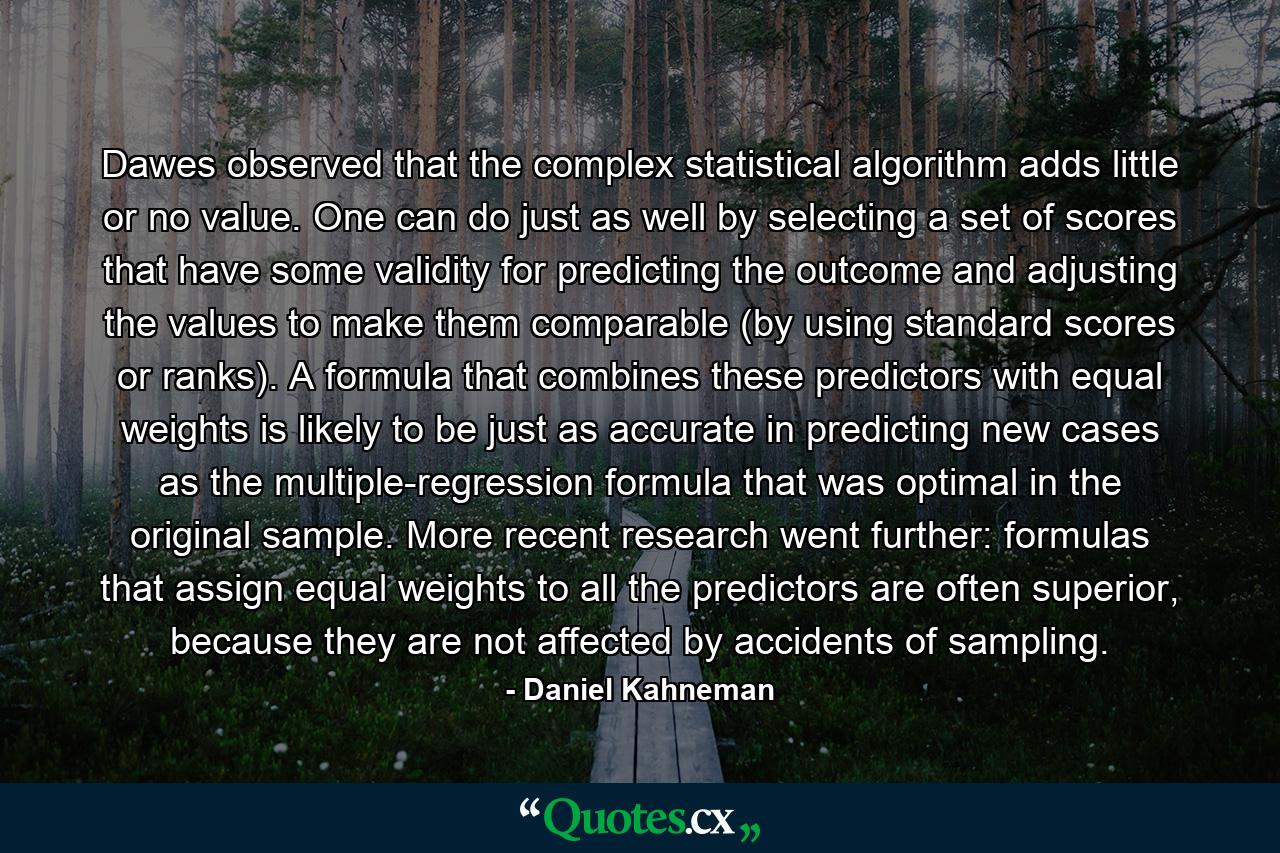 Dawes observed that the complex statistical algorithm adds little or no value. One can do just as well by selecting a set of scores that have some validity for predicting the outcome and adjusting the values to make them comparable (by using standard scores or ranks). A formula that combines these predictors with equal weights is likely to be just as accurate in predicting new cases as the multiple-regression formula that was optimal in the original sample. More recent research went further: formulas that assign equal weights to all the predictors are often superior, because they are not affected by accidents of sampling. - Quote by Daniel Kahneman