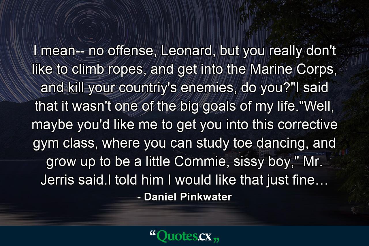 I mean-- no offense, Leonard, but you really don't like to climb ropes, and get into the Marine Corps, and kill your countriy's enemies, do you?