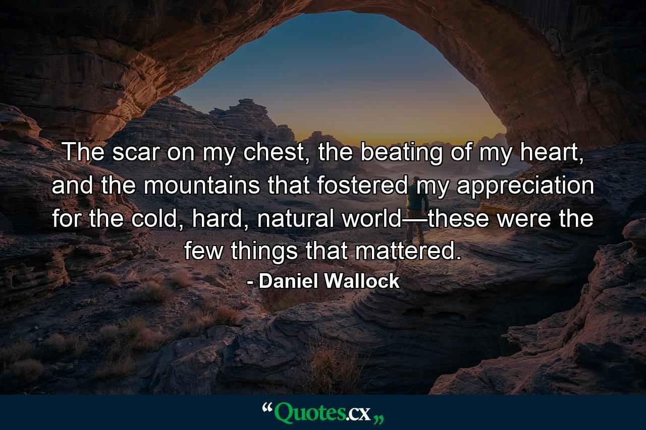 The scar on my chest, the beating of my heart, and the mountains that fostered my appreciation for the cold, hard, natural world—these were the few things that mattered. - Quote by Daniel Wallock