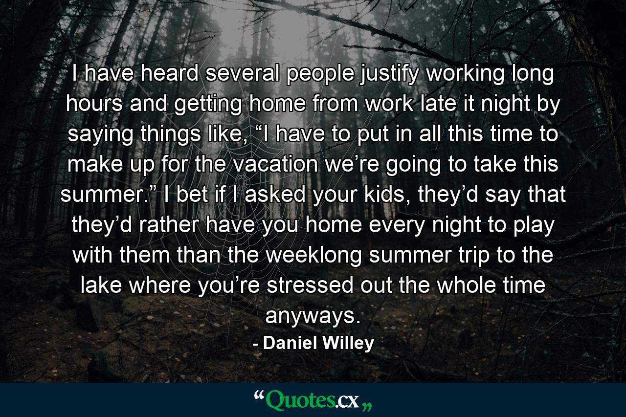 I have heard several people justify working long hours and getting home from work late it night by saying things like, “I have to put in all this time to make up for the vacation we’re going to take this summer.” I bet if I asked your kids, they’d say that they’d rather have you home every night to play with them than the weeklong summer trip to the lake where you’re stressed out the whole time anyways. - Quote by Daniel Willey