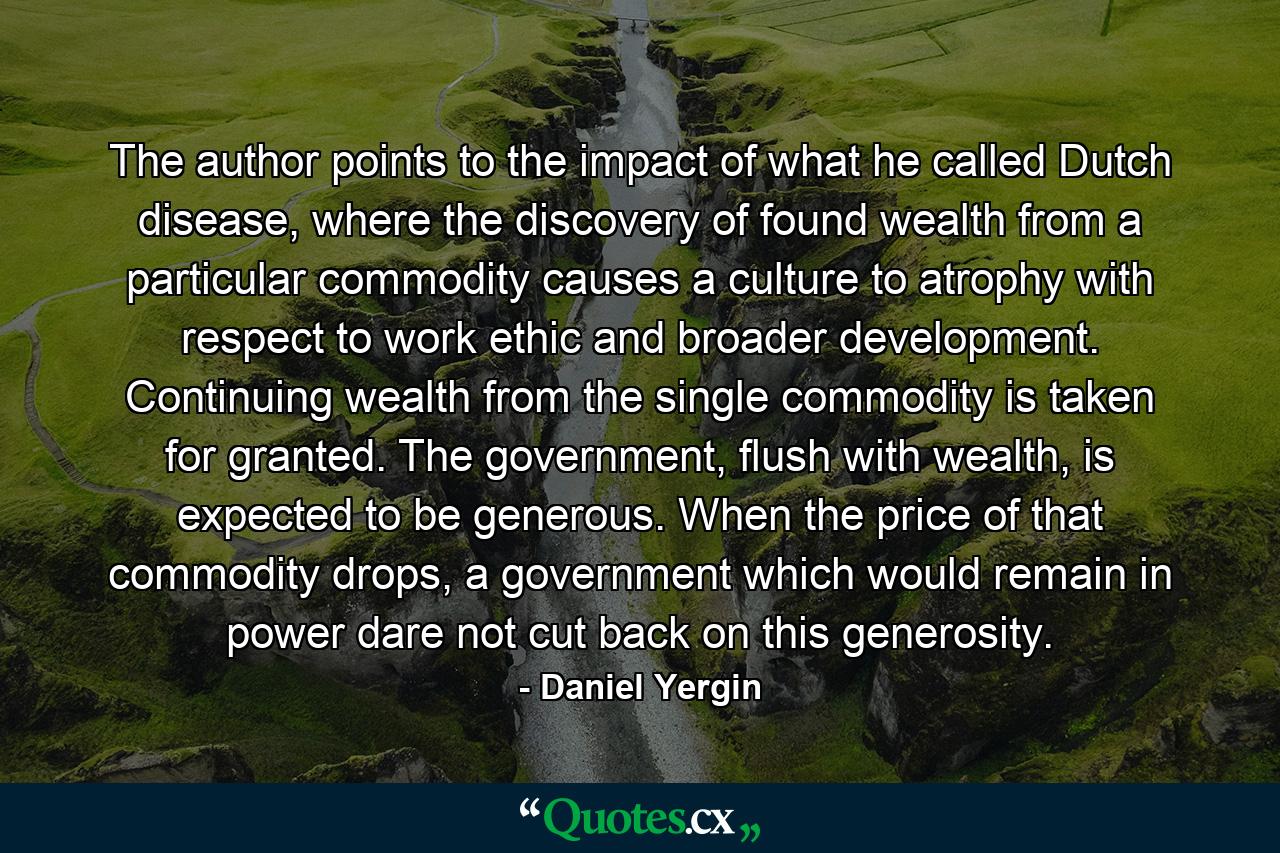 The author points to the impact of what he called Dutch disease, where the discovery of found wealth from a particular commodity causes a culture to atrophy with respect to work ethic and broader development. Continuing wealth from the single commodity is taken for granted. The government, flush with wealth, is expected to be generous. When the price of that commodity drops, a government which would remain in power dare not cut back on this generosity. - Quote by Daniel Yergin