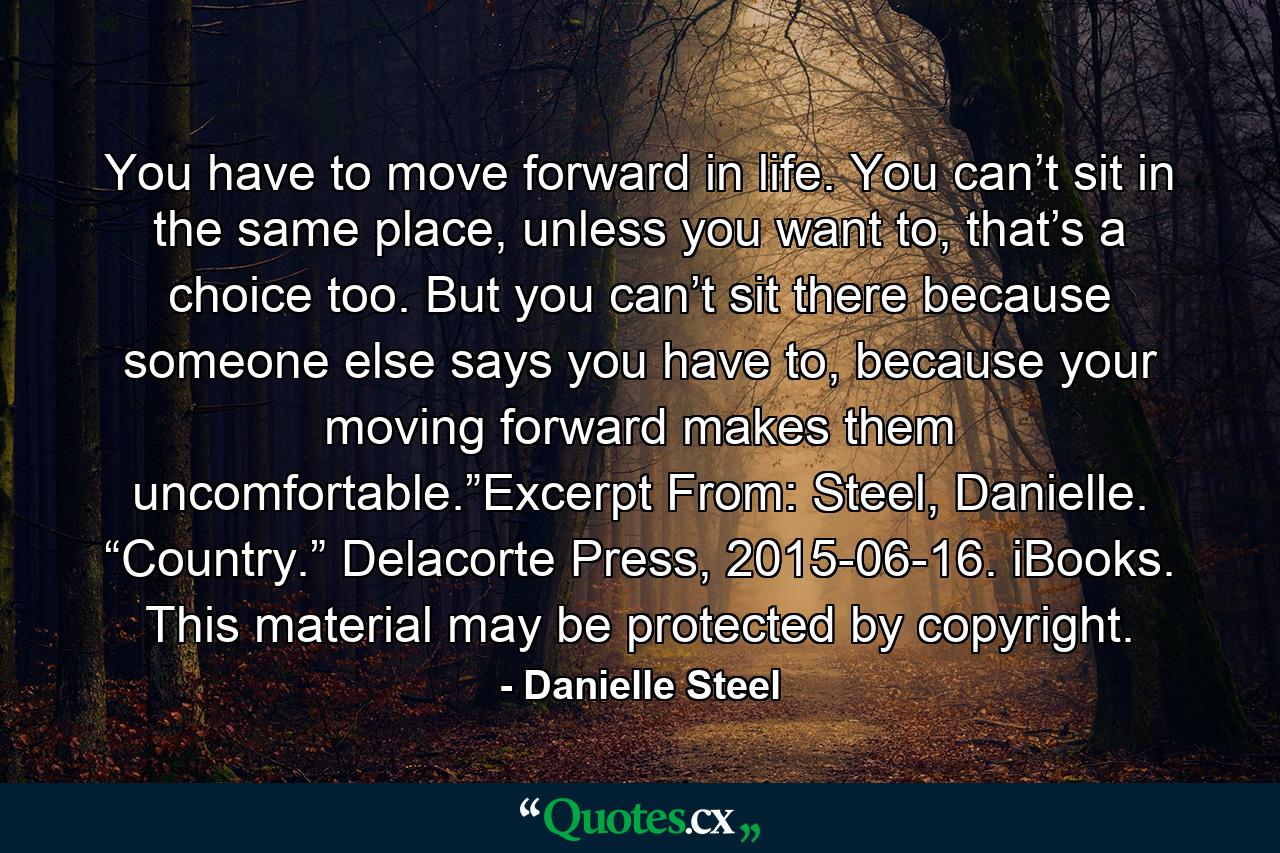 You have to move forward in life. You can’t sit in the same place, unless you want to, that’s a choice too. But you can’t sit there because someone else says you have to, because your moving forward makes them uncomfortable.”Excerpt From: Steel, Danielle. “Country.” Delacorte Press, 2015-06-16. iBooks. This material may be protected by copyright. - Quote by Danielle Steel