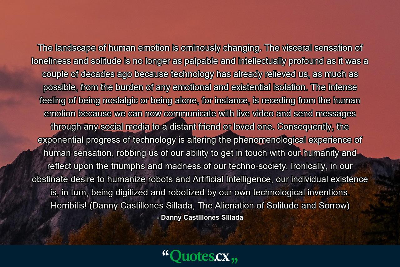 The landscape of human emotion is ominously changing. The visceral sensation of loneliness and solitude is no longer as palpable and intellectually profound as it was a couple of decades ago because technology has already relieved us, as much as possible, from the burden of any emotional and existential isolation. The intense feeling of being nostalgic or being alone, for instance, is receding from the human emotion because we can now communicate with live video and send messages through any social media to a distant friend or loved one. Consequently, the exponential progress of technology is altering the phenomenological experience of human sensation, robbing us of our ability to get in touch with our humanity and reflect upon the triumphs and madness of our techno-society. Ironically, in our obstinate desire to humanize robots and Artificial Intelligence, our individual existence is, in turn, being digitized and robotized by our own technological inventions. Horribilis! (Danny Castillones Sillada, The Alienation of Solitude and Sorrow) - Quote by Danny Castillones Sillada