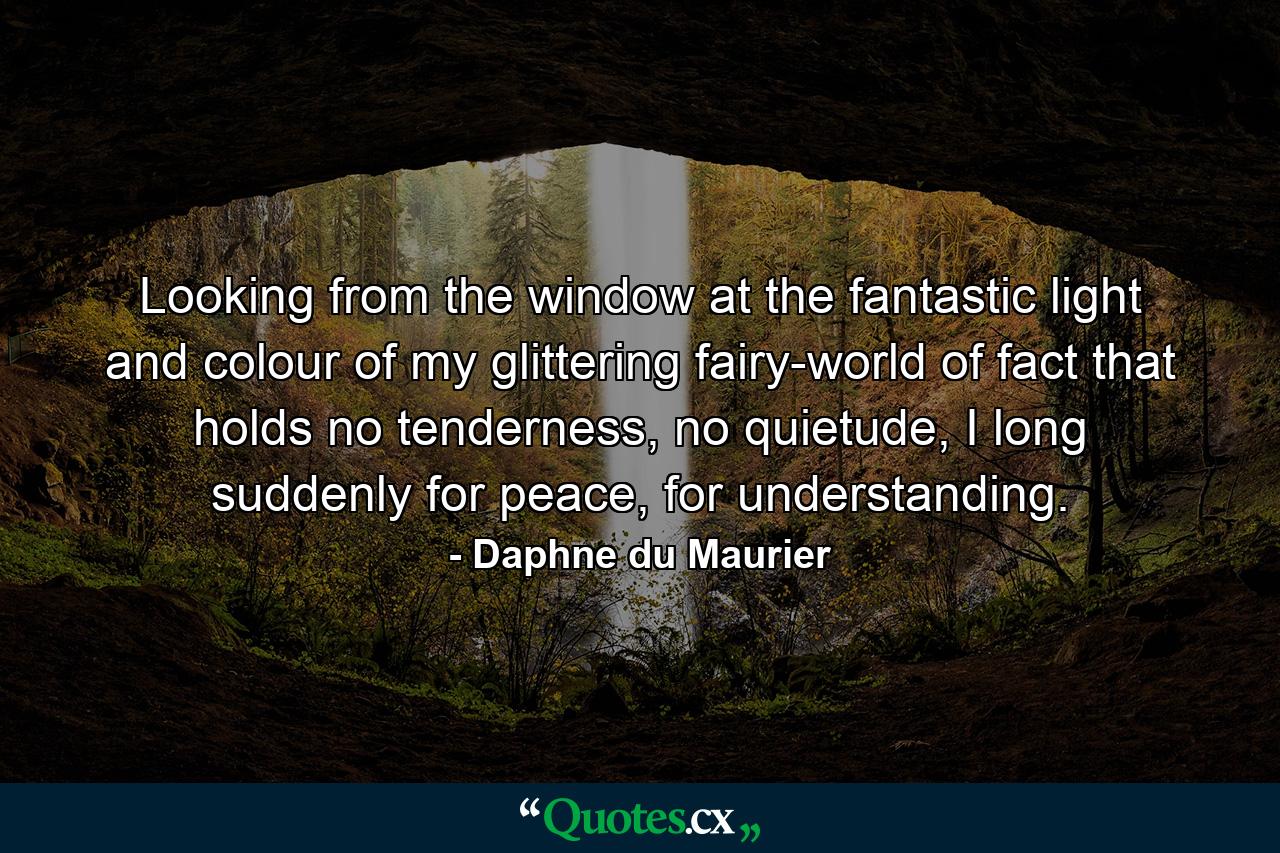 Looking from the window at the fantastic light and colour of my glittering fairy-world of fact that holds no tenderness, no quietude, I long suddenly for peace, for understanding. - Quote by Daphne du Maurier