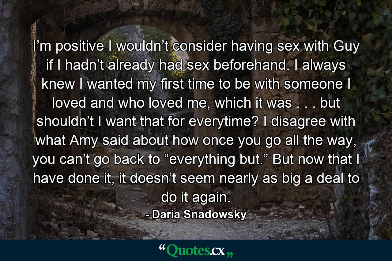 I’m positive I wouldn’t consider having sex with Guy if I hadn’t already had sex beforehand. I always knew I wanted my first time to be with someone I loved and who loved me, which it was . . . but shouldn’t I want that for everytime? I disagree with what Amy said about how once you go all the way, you can’t go back to “everything but.” But now that I have done it, it doesn’t seem nearly as big a deal to do it again. - Quote by Daria Snadowsky