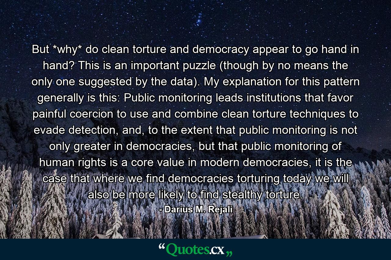 But *why* do clean torture and democracy appear to go hand in hand? This is an important puzzle (though by no means the only one suggested by the data). My explanation for this pattern generally is this: Public monitoring leads institutions that favor painful coercion to use and combine clean torture techniques to evade detection, and, to the extent that public monitoring is not only greater in democracies, but that public monitoring of human rights is a core value in modern democracies, it is the case that where we find democracies torturing today we will also be more likely to find stealthy torture. - Quote by Darius M. Rejali