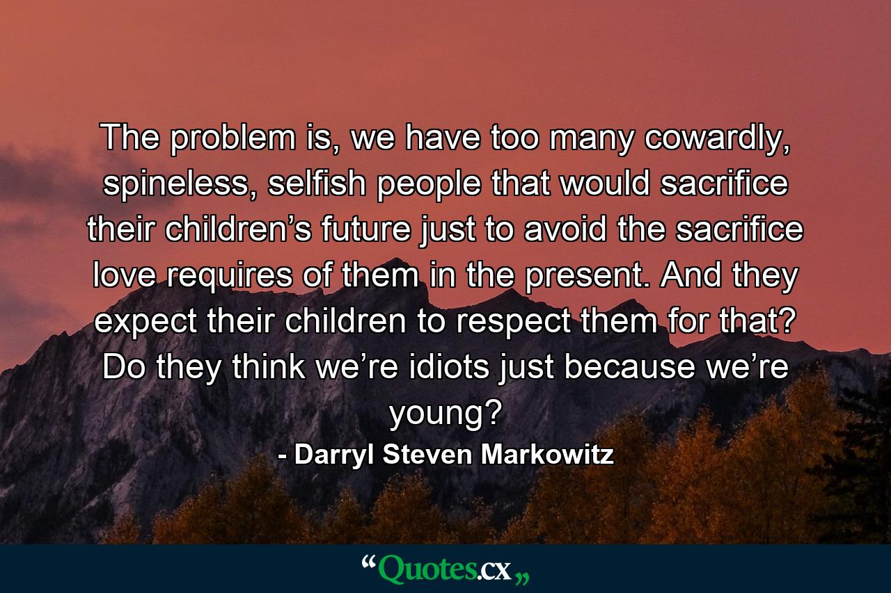 The problem is, we have too many cowardly, spineless, selfish people that would sacrifice their children’s future just to avoid the sacrifice love requires of them in the present. And they expect their children to respect them for that? Do they think we’re idiots just because we’re young? - Quote by Darryl Steven Markowitz