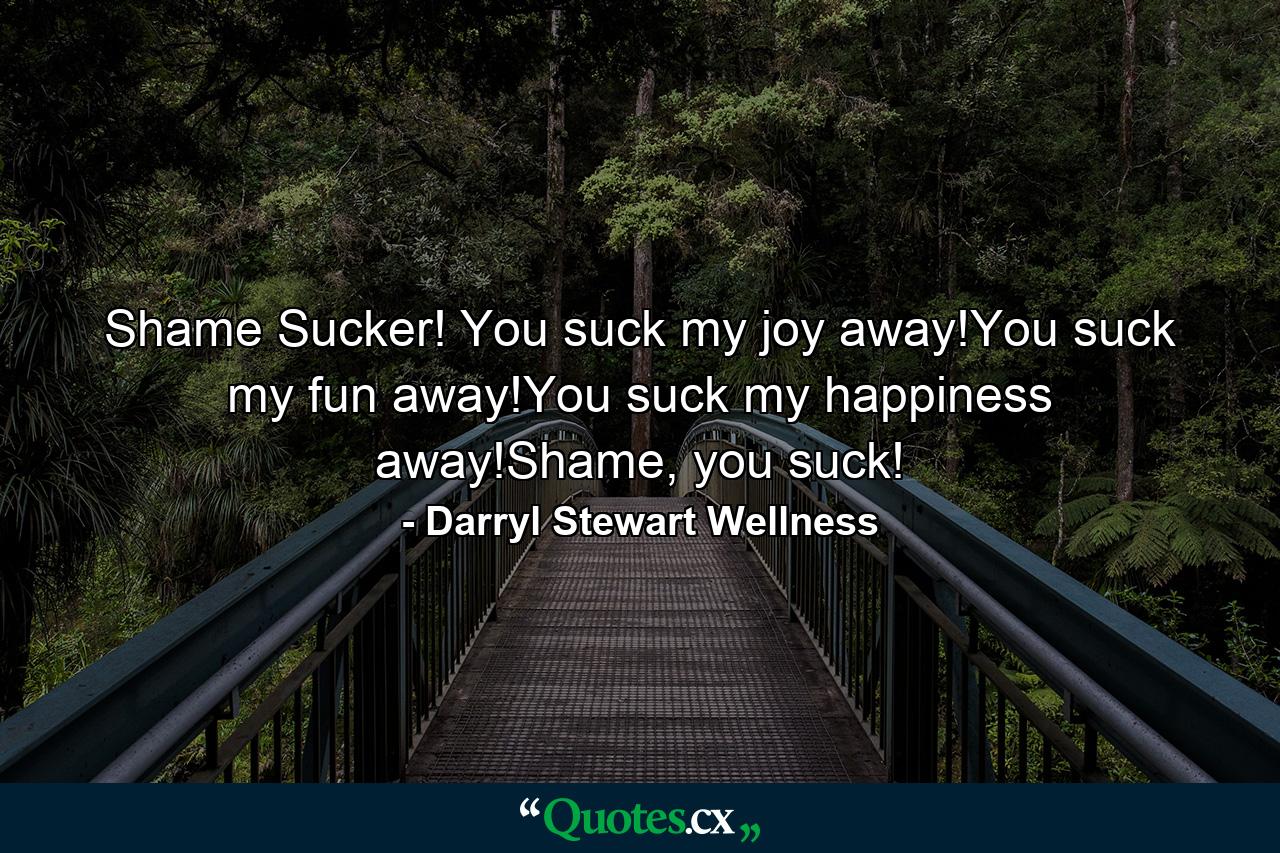 Shame Sucker! You suck my joy away!You suck my fun away!You suck my happiness away!Shame, you suck! - Quote by Darryl Stewart Wellness