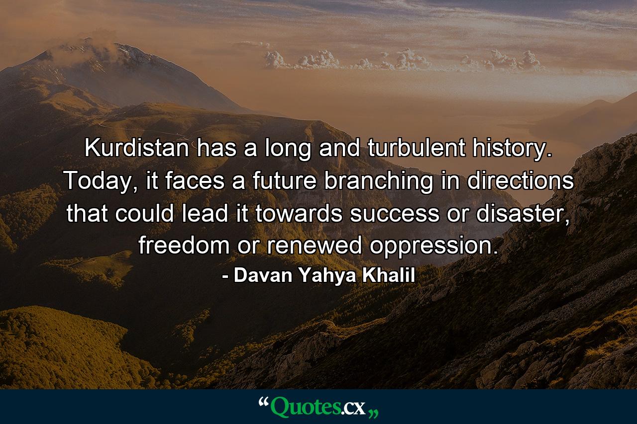 Kurdistan has a long and turbulent history. Today, it faces a future branching in directions that could lead it towards success or disaster, freedom or renewed oppression. - Quote by Davan Yahya Khalil