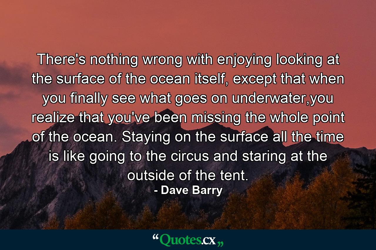 There's nothing wrong with enjoying looking at the surface of the ocean itself, except that when you finally see what goes on underwater,you realize that you've been missing the whole point of the ocean. Staying on the surface all the time is like going to the circus and staring at the outside of the tent. - Quote by Dave Barry