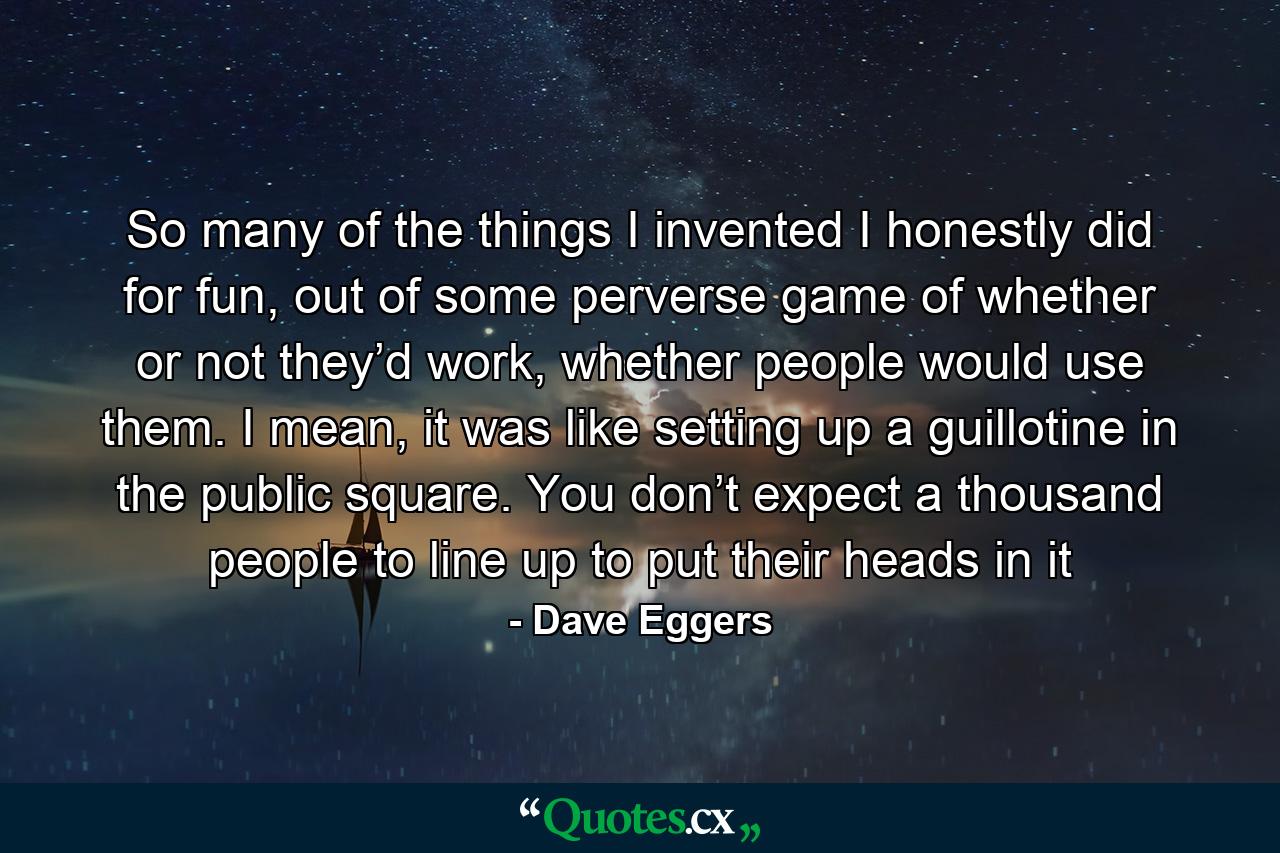 So many of the things I invented I honestly did for fun, out of some perverse game of whether or not they’d work, whether people would use them. I mean, it was like setting up a guillotine in the public square. You don’t expect a thousand people to line up to put their heads in it - Quote by Dave Eggers