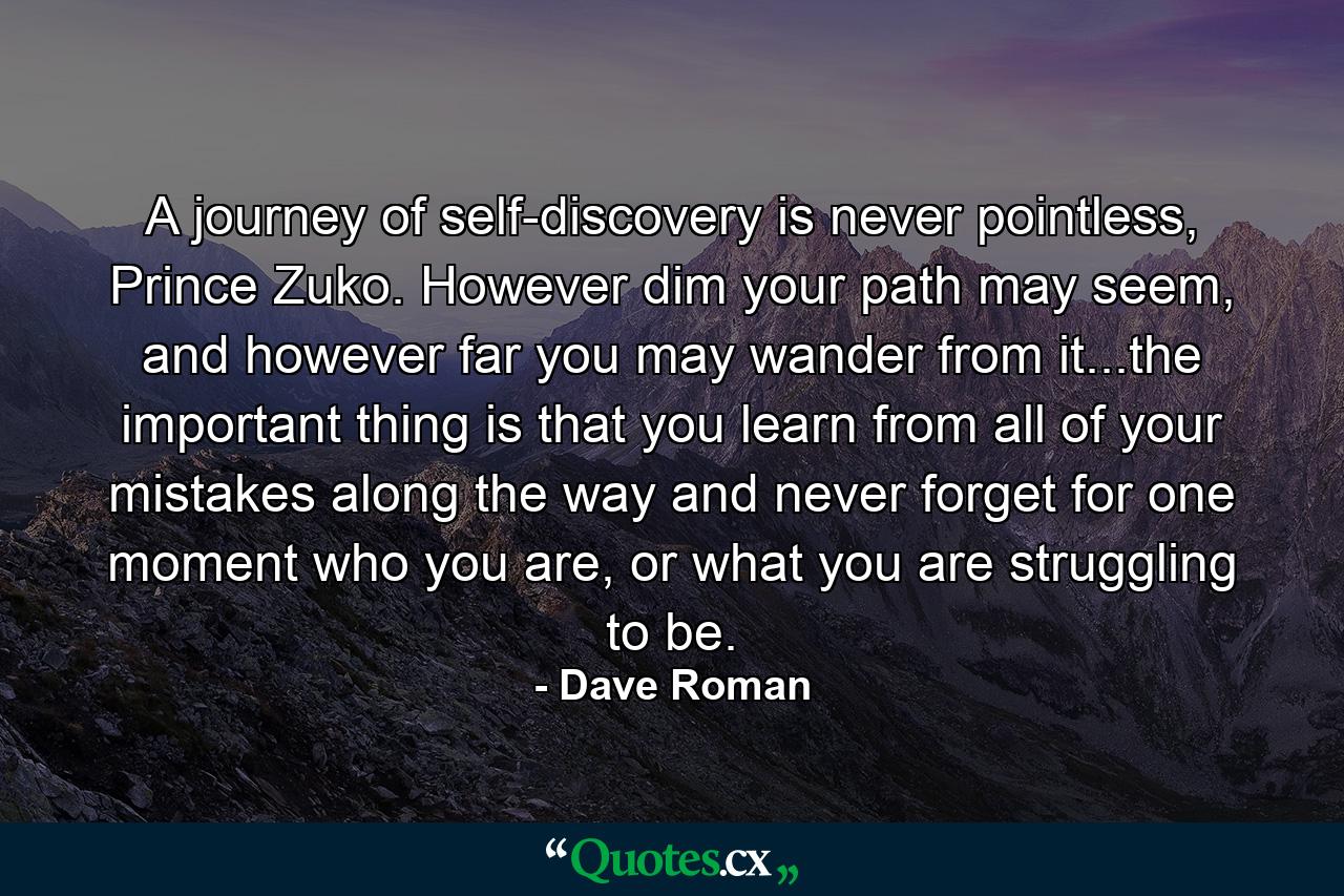 A journey of self-discovery is never pointless, Prince Zuko. However dim your path may seem, and however far you may wander from it...the important thing is that you learn from all of your mistakes along the way and never forget for one moment who you are, or what you are struggling to be. - Quote by Dave Roman