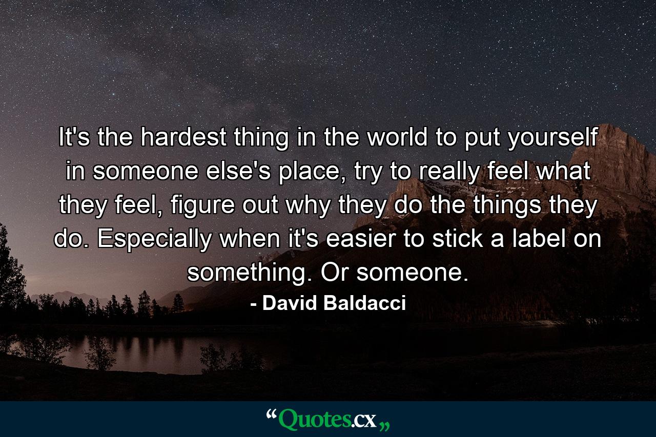 It's the hardest thing in the world to put yourself in someone else's place, try to really feel what they feel, figure out why they do the things they do. Especially when it's easier to stick a label on something. Or someone. - Quote by David Baldacci