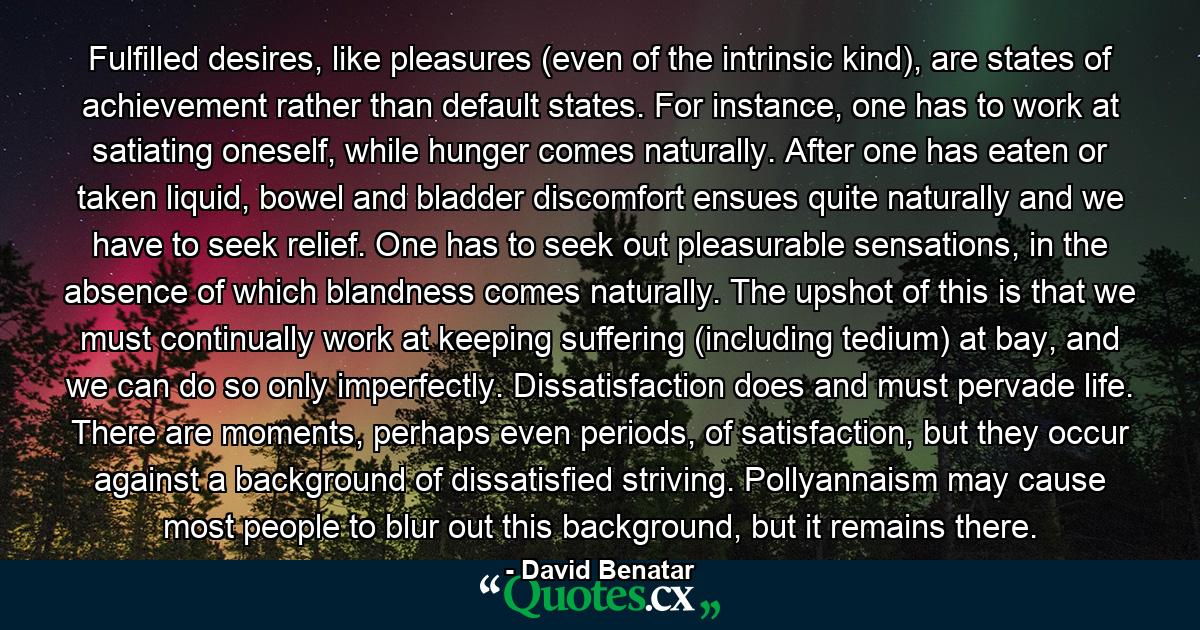 Fulfilled desires, like pleasures (even of the intrinsic kind), are states of achievement rather than default states. For instance, one has to work at satiating oneself, while hunger comes naturally. After one has eaten or taken liquid, bowel and bladder discomfort ensues quite naturally and we have to seek relief. One has to seek out pleasurable sensations, in the absence of which blandness comes naturally. The upshot of this is that we must continually work at keeping suffering (including tedium) at bay, and we can do so only imperfectly. Dissatisfaction does and must pervade life. There are moments, perhaps even periods, of satisfaction, but they occur against a background of dissatisfied striving. Pollyannaism may cause most people to blur out this background, but it remains there. - Quote by David Benatar