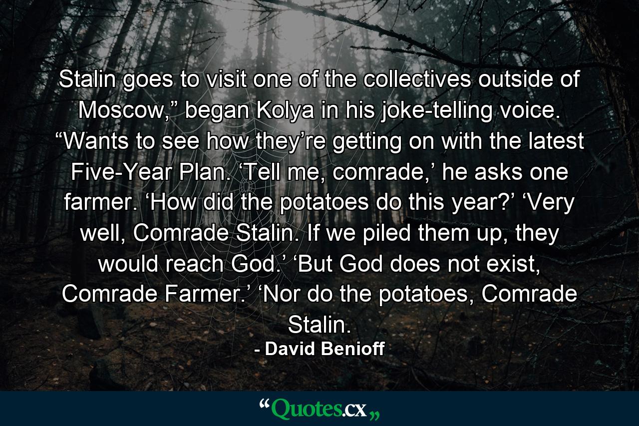 Stalin goes to visit one of the collectives outside of Moscow,” began Kolya in his joke-telling voice. “Wants to see how they’re getting on with the latest Five-Year Plan. ‘Tell me, comrade,’ he asks one farmer. ‘How did the potatoes do this year?’ ‘Very well, Comrade Stalin. If we piled them up, they would reach God.’ ‘But God does not exist, Comrade Farmer.’ ‘Nor do the potatoes, Comrade Stalin. - Quote by David Benioff