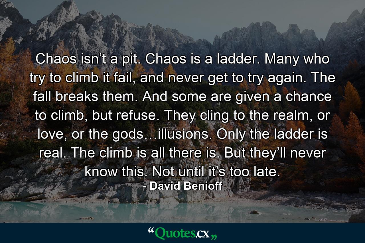 Chaos isn’t a pit. Chaos is a ladder. Many who try to climb it fail, and never get to try again. The fall breaks them. And some are given a chance to climb, but refuse. They cling to the realm, or love, or the gods…illusions. Only the ladder is real. The climb is all there is. But they’ll never know this. Not until it’s too late. - Quote by David Benioff