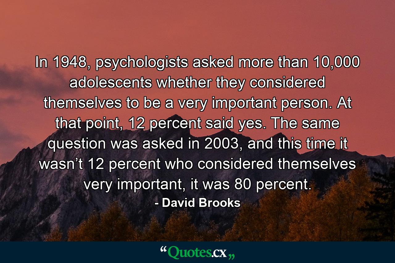 In 1948, psychologists asked more than 10,000 adolescents whether they considered themselves to be a very important person. At that point, 12 percent said yes. The same question was asked in 2003, and this time it wasn’t 12 percent who considered themselves very important, it was 80 percent. - Quote by David Brooks