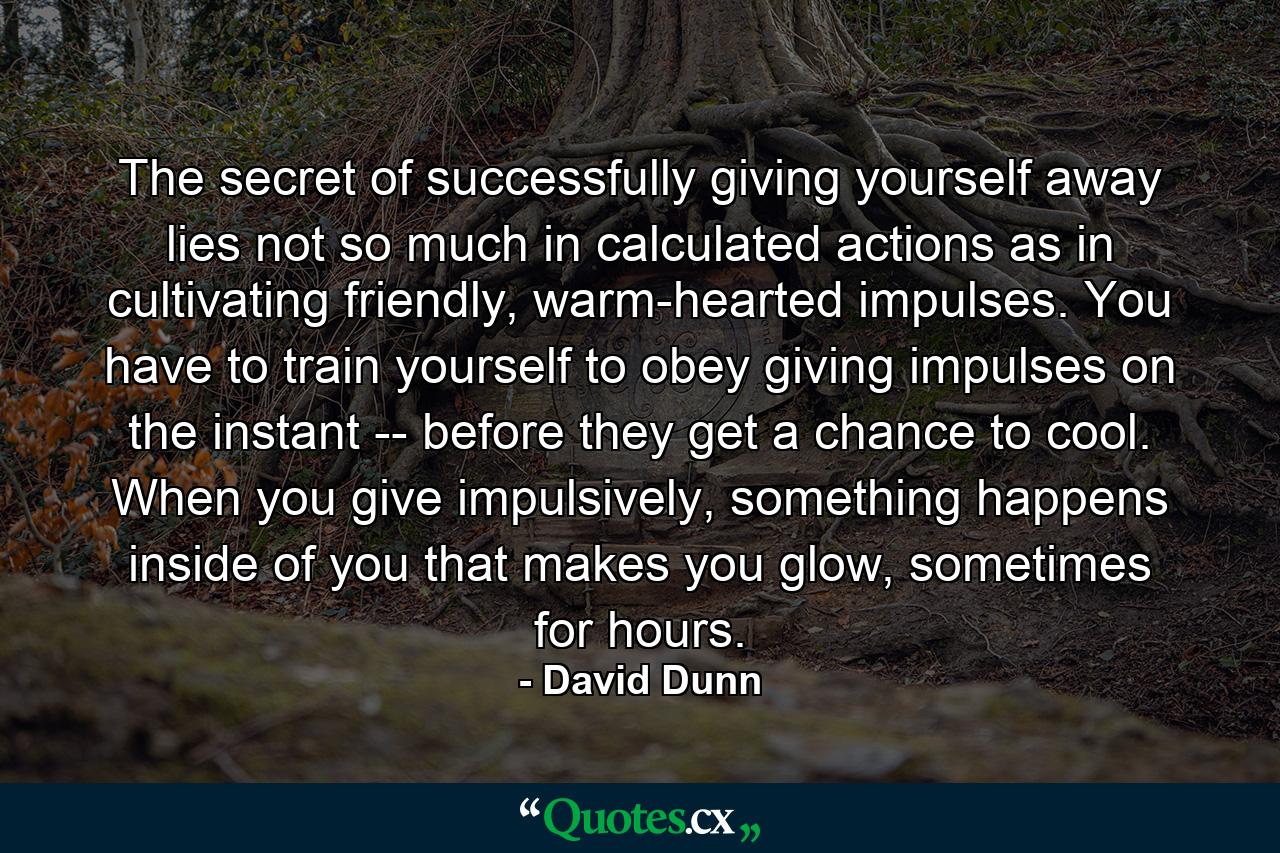 The secret of successfully giving yourself away lies not so much in calculated actions as in cultivating friendly, warm-hearted impulses. You have to train yourself to obey giving impulses on the instant -- before they get a chance to cool. When you give impulsively, something happens inside of you that makes you glow, sometimes for hours. - Quote by David Dunn