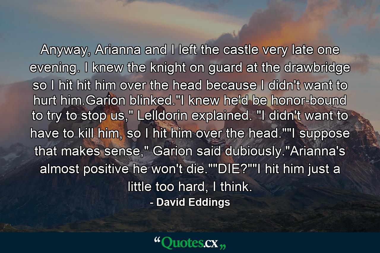 Anyway, Arianna and I left the castle very late one evening. I knew the knight on guard at the drawbridge so I hit hit him over the head because I didn't want to hurt him.Garion blinked.