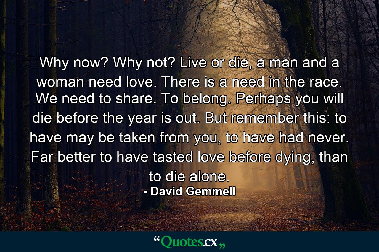 Why now? Why not? Live or die, a man and a woman need love. There is a need in the race. We need to share. To belong. Perhaps you will die before the year is out. But remember this: to have may be taken from you, to have had never. Far better to have tasted love before dying, than to die alone. - Quote by David Gemmell