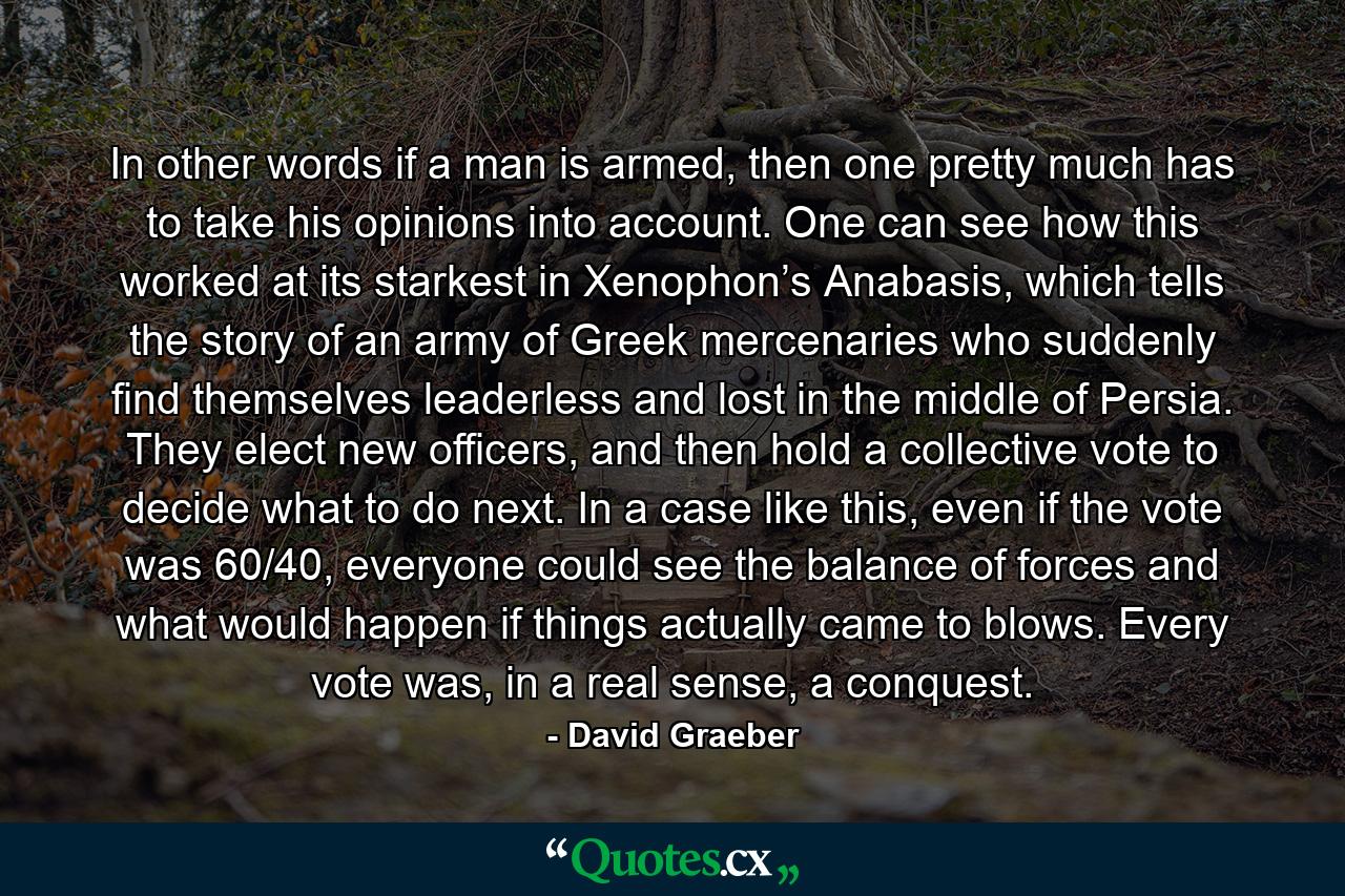 In other words if a man is armed, then one pretty much has to take his opinions into account. One can see how this worked at its starkest in Xenophon’s Anabasis, which tells the story of an army of Greek mercenaries who suddenly find themselves leaderless and lost in the middle of Persia. They elect new officers, and then hold a collective vote to decide what to do next. In a case like this, even if the vote was 60/40, everyone could see the balance of forces and what would happen if things actually came to blows. Every vote was, in a real sense, a conquest. - Quote by David Graeber