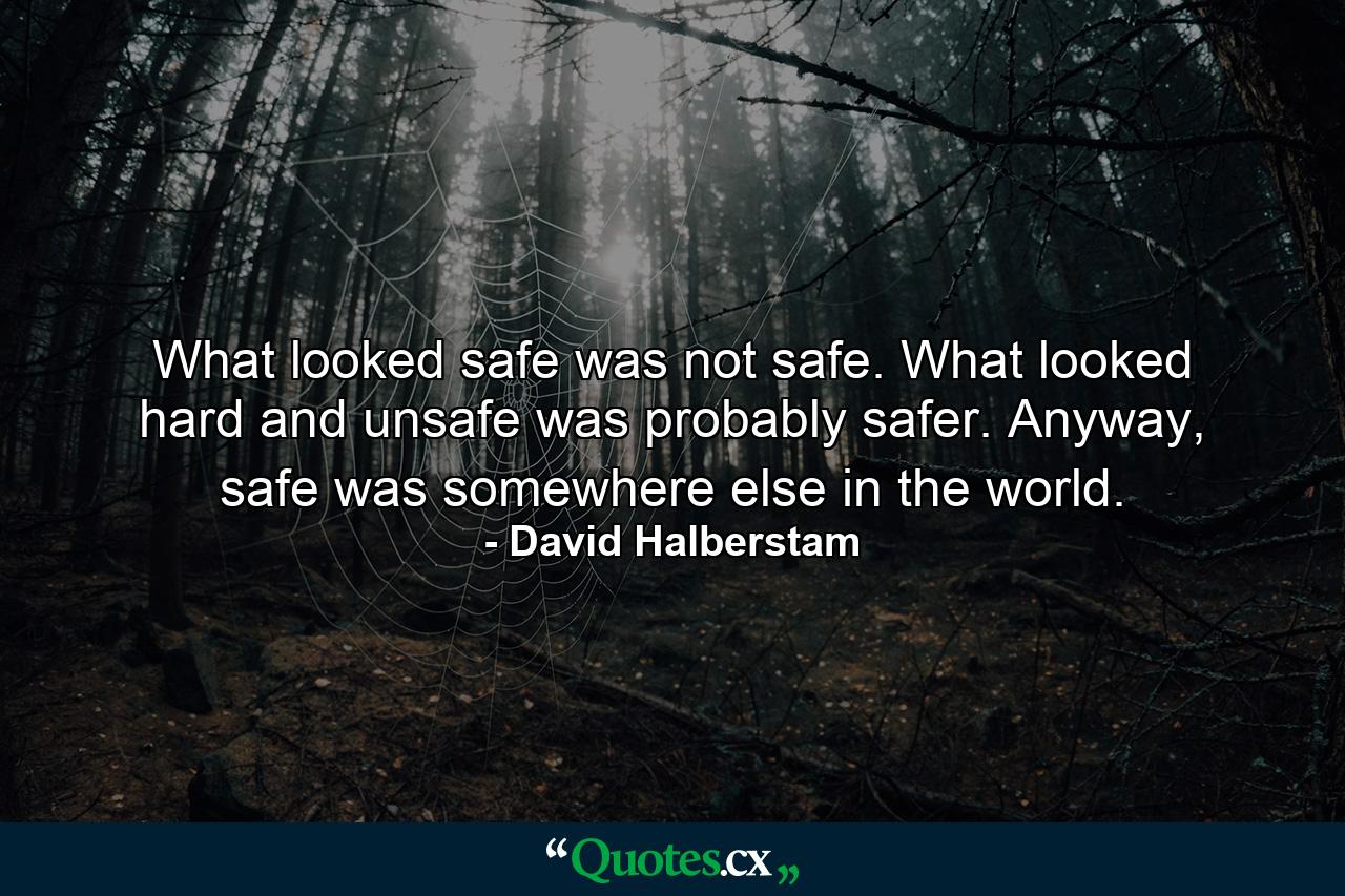 What looked safe was not safe. What looked hard and unsafe was probably safer. Anyway, safe was somewhere else in the world. - Quote by David Halberstam