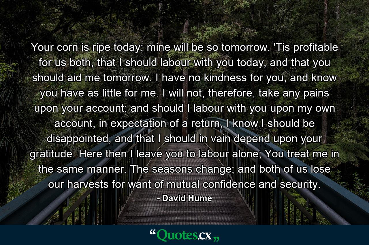 Your corn is ripe today; mine will be so tomorrow. 'Tis profitable for us both, that I should labour with you today, and that you should aid me tomorrow. I have no kindness for you, and know you have as little for me. I will not, therefore, take any pains upon your account; and should I labour with you upon my own account, in expectation of a return, I know I should be disappointed, and that I should in vain depend upon your gratitude. Here then I leave you to labour alone; You treat me in the same manner. The seasons change; and both of us lose our harvests for want of mutual confidence and security. - Quote by David Hume