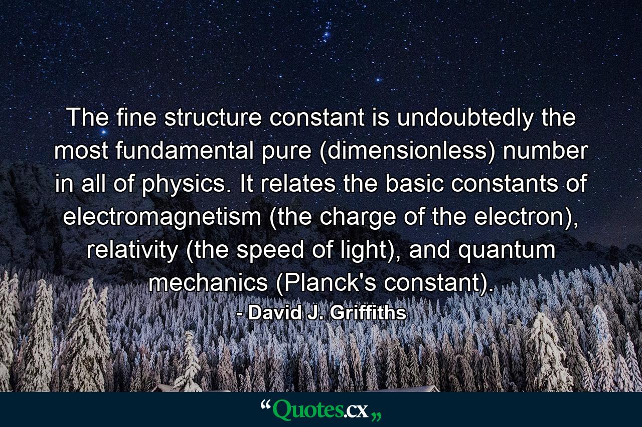 The fine structure constant is undoubtedly the most fundamental pure (dimensionless) number in all of physics. It relates the basic constants of electromagnetism (the charge of the electron), relativity (the speed of light), and quantum mechanics (Planck's constant). - Quote by David J. Griffiths