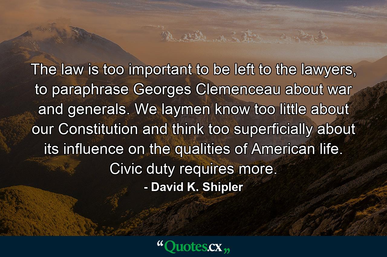 The law is too important to be left to the lawyers, to paraphrase Georges Clemenceau about war and generals. We laymen know too little about our Constitution and think too superficially about its influence on the qualities of American life. Civic duty requires more. - Quote by David K. Shipler