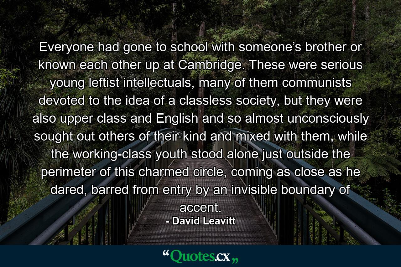 Everyone had gone to school with someone’s brother or known each other up at Cambridge. These were serious young leftist intellectuals, many of them communists devoted to the idea of a classless society, but they were also upper class and English and so almost unconsciously sought out others of their kind and mixed with them, while the working-class youth stood alone just outside the perimeter of this charmed circle, coming as close as he dared, barred from entry by an invisible boundary of accent. - Quote by David Leavitt