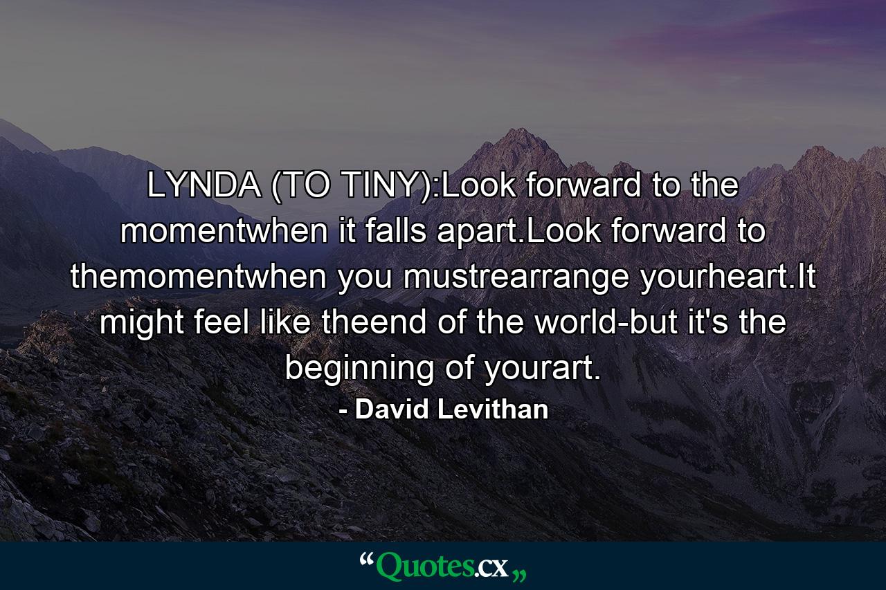 LYNDA (TO TINY):Look forward to the momentwhen it falls apart.Look forward to themomentwhen you mustrearrange yourheart.It might feel like theend of the world-but it's the beginning of yourart. - Quote by David Levithan