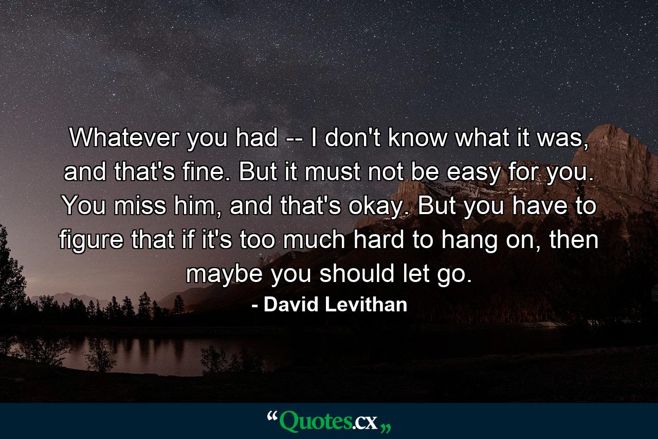 Whatever you had -- I don't know what it was, and that's fine. But it must not be easy for you. You miss him, and that's okay. But you have to figure that if it's too much hard to hang on, then maybe you should let go. - Quote by David Levithan