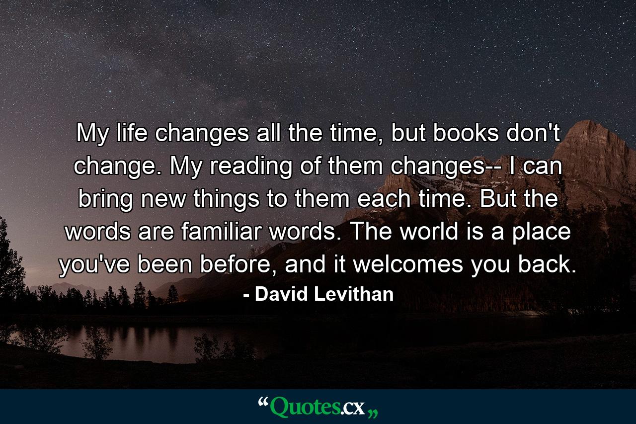 My life changes all the time, but books don't change. My reading of them changes-- I can bring new things to them each time. But the words are familiar words. The world is a place you've been before, and it welcomes you back. - Quote by David Levithan