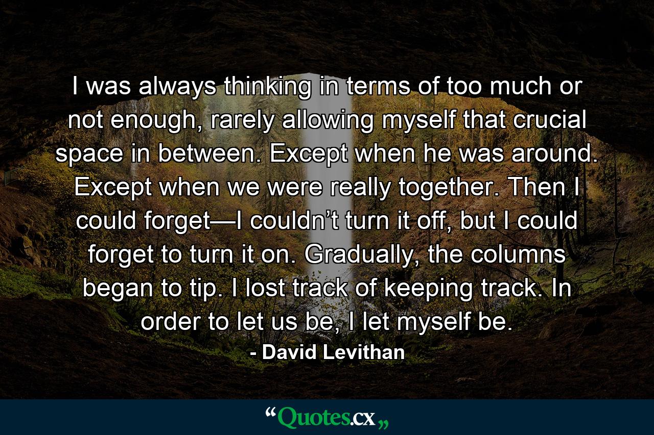 I was always thinking in terms of too much or not enough, rarely allowing myself that crucial space in between. Except when he was around. Except when we were really together. Then I could forget—I couldn’t turn it off, but I could forget to turn it on. Gradually, the columns began to tip. I lost track of keeping track. In order to let us be, I let myself be. - Quote by David Levithan