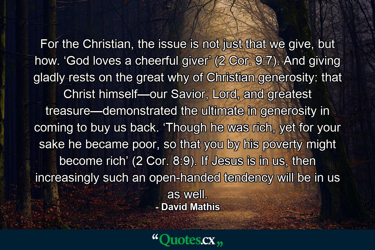 For the Christian, the issue is not just that we give, but how. ‘God loves a cheerful giver’ (2 Cor. 9:7). And giving gladly rests on the great why of Christian generosity: that Christ himself—our Savior, Lord, and greatest treasure—demonstrated the ultimate in generosity in coming to buy us back. ‘Though he was rich, yet for your sake he became poor, so that you by his poverty might become rich’ (2 Cor. 8:9). If Jesus is in us, then increasingly such an open-handed tendency will be in us as well. - Quote by David Mathis