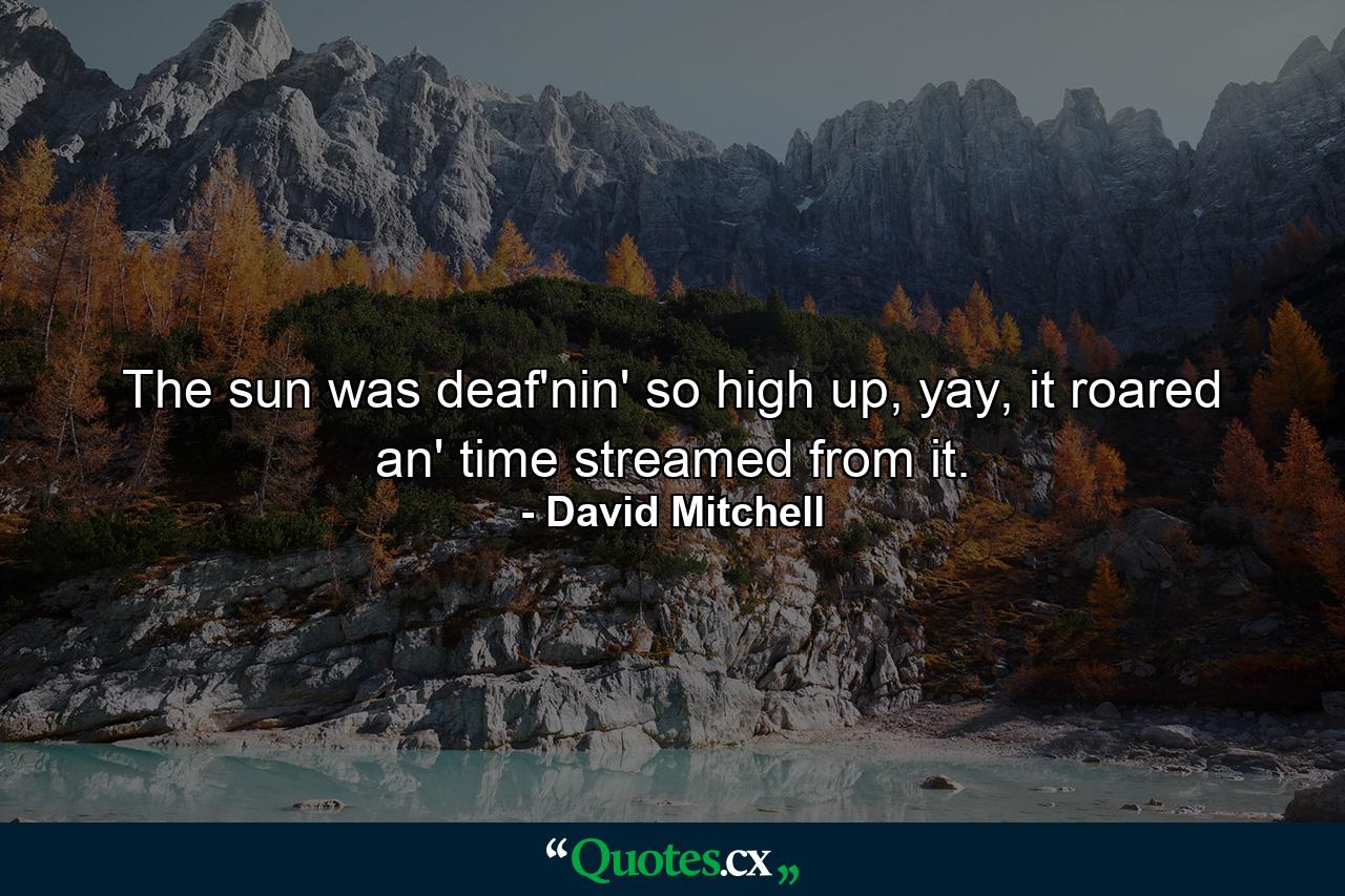 The sun was deaf'nin' so high up, yay, it roared an' time streamed from it. - Quote by David Mitchell