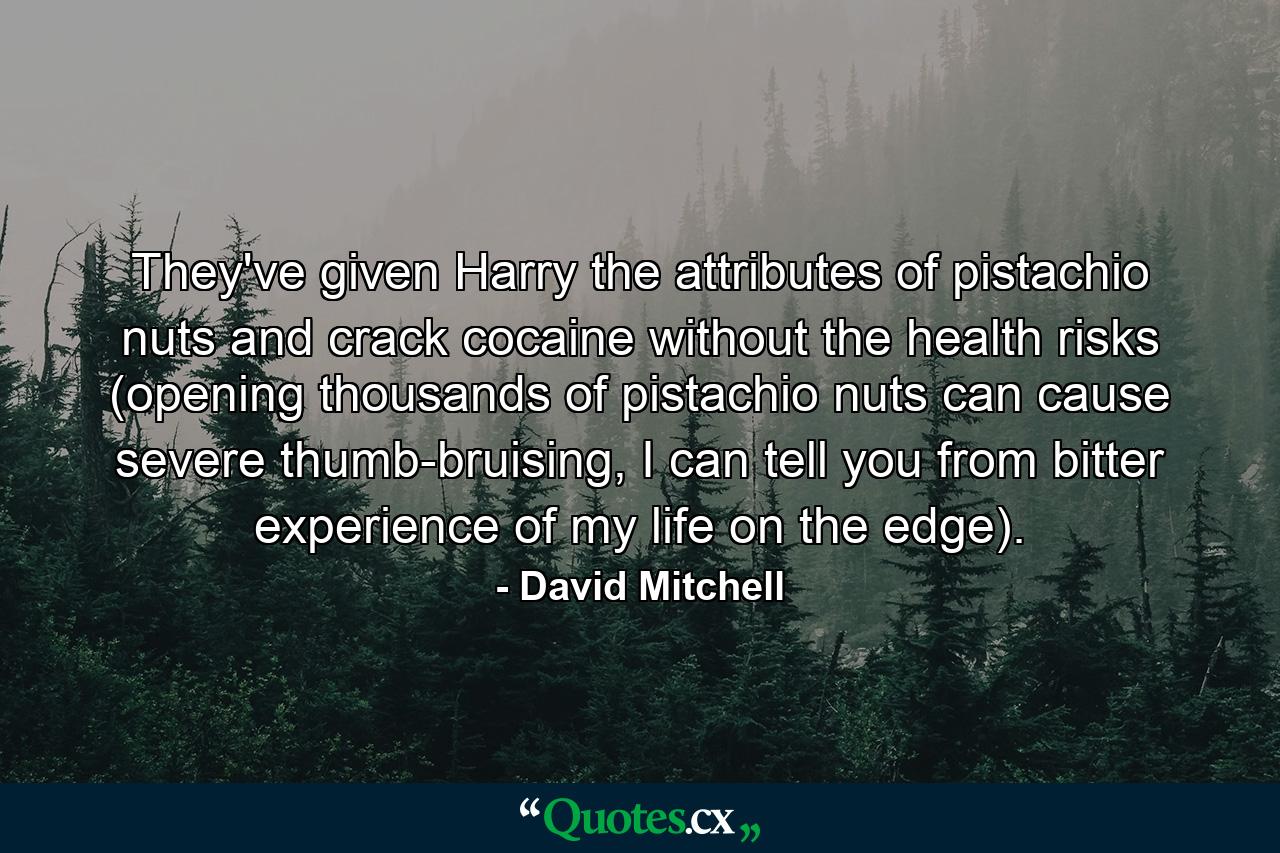 They've given Harry the attributes of pistachio nuts and crack cocaine without the health risks (opening thousands of pistachio nuts can cause severe thumb-bruising, I can tell you from bitter experience of my life on the edge). - Quote by David Mitchell