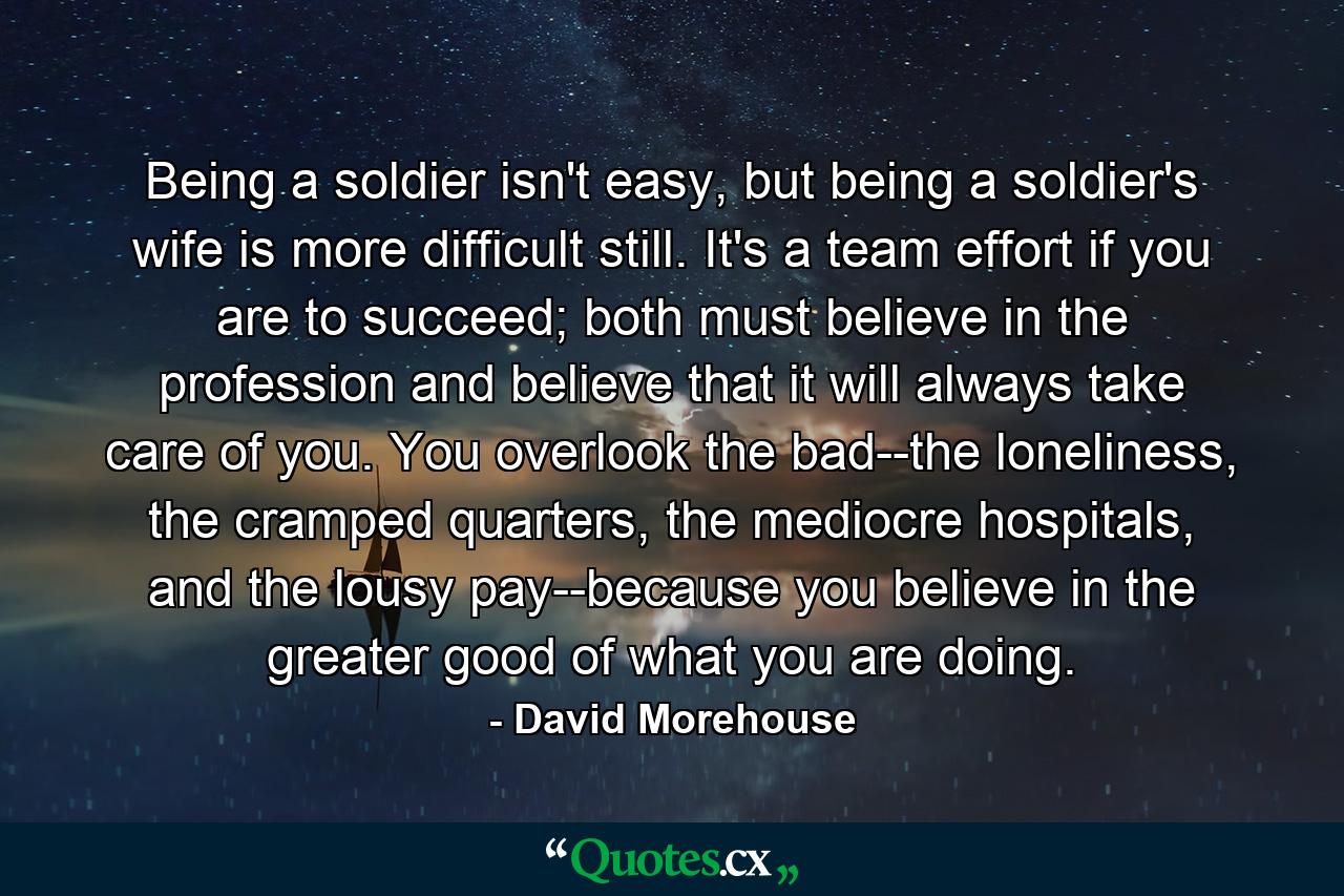 Being a soldier isn't easy, but being a soldier's wife is more difficult still. It's a team effort if you are to succeed; both must believe in the profession and believe that it will always take care of you. You overlook the bad--the loneliness, the cramped quarters, the mediocre hospitals, and the lousy pay--because you believe in the greater good of what you are doing. - Quote by David Morehouse