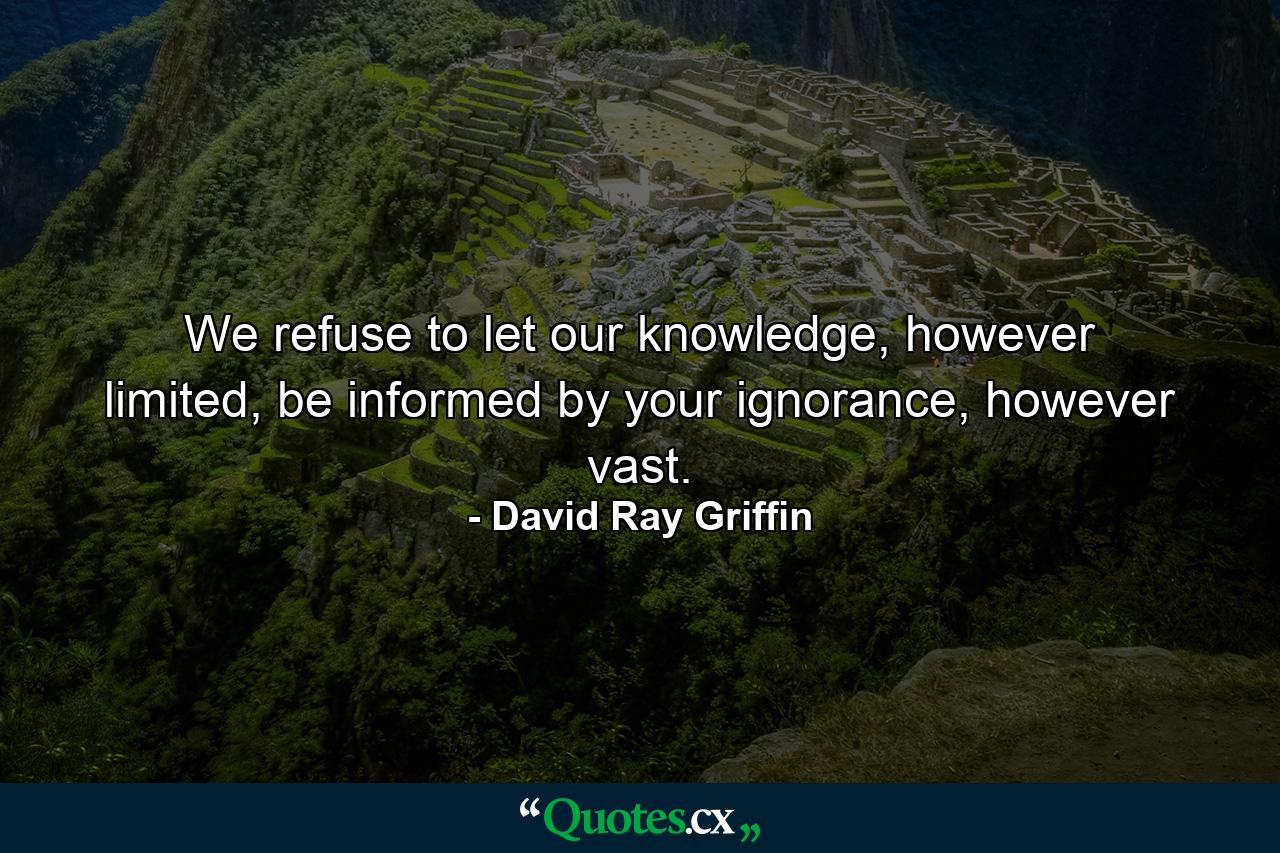 We refuse to let our knowledge, however limited, be informed by your ignorance, however vast. - Quote by David Ray Griffin