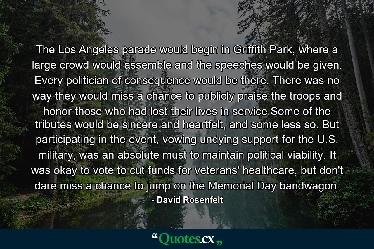 The Los Angeles parade would begin in Griffith Park, where a large crowd would assemble and the speeches would be given. Every politician of consequence would be there. There was no way they would miss a chance to publicly praise the troops and honor those who had lost their lives in service.Some of the tributes would be sincere and heartfelt, and some less so. But participating in the event, vowing undying support for the U.S. military, was an absolute must to maintain political viability. It was okay to vote to cut funds for veterans' healthcare, but don't dare miss a chance to jump on the Memorial Day bandwagon. - Quote by David Rosenfelt