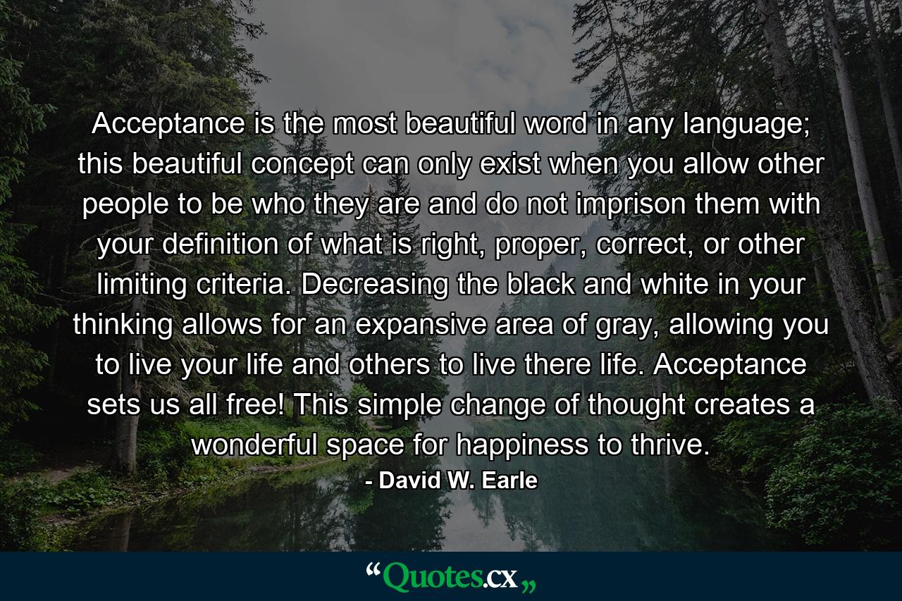 Acceptance is the most beautiful word in any language; this beautiful concept can only exist when you allow other people to be who they are and do not imprison them with your definition of what is right, proper, correct, or other limiting criteria. Decreasing the black and white in your thinking allows for an expansive area of gray, allowing you to live your life and others to live there life. Acceptance sets us all free! This simple change of thought creates a wonderful space for happiness to thrive. - Quote by David W. Earle