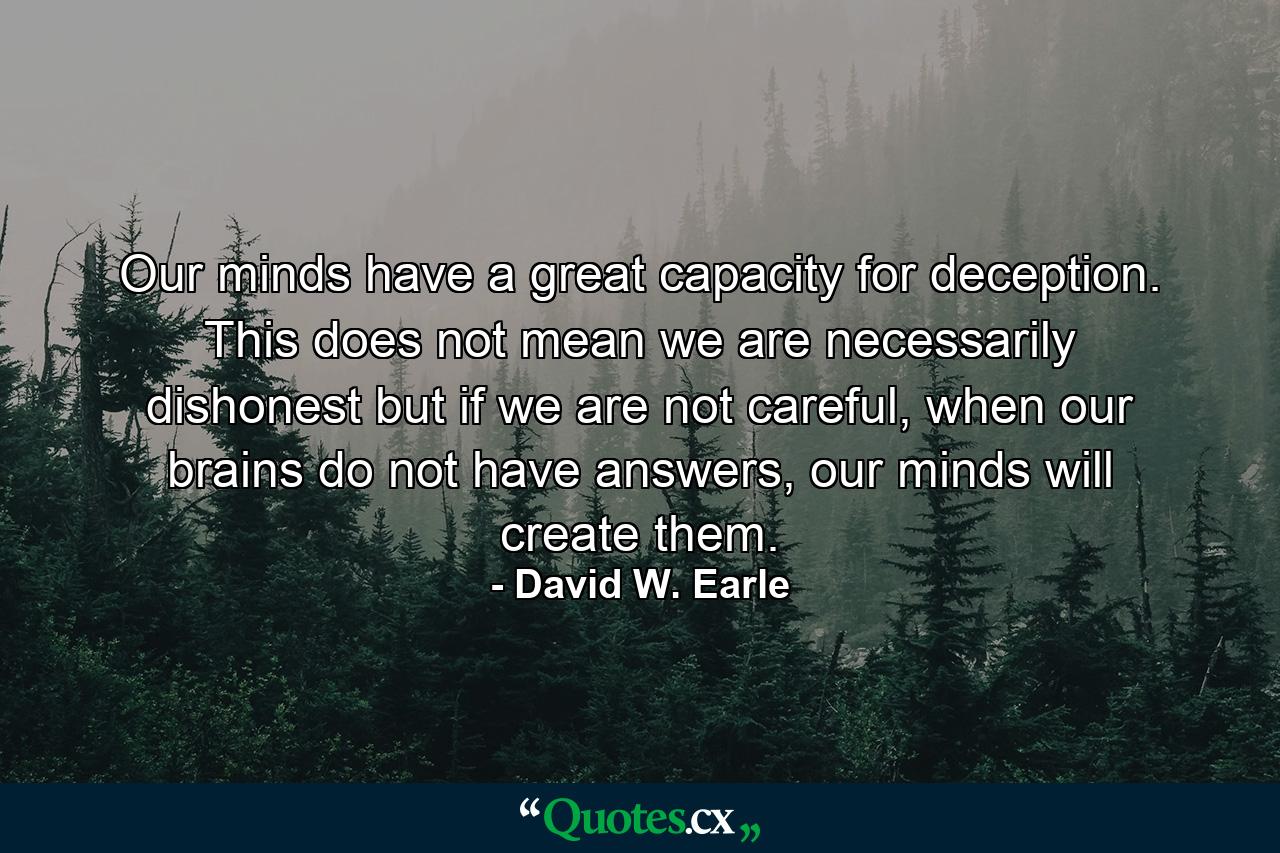 Our minds have a great capacity for deception. This does not mean we are necessarily dishonest but if we are not careful, when our brains do not have answers, our minds will create them. - Quote by David W. Earle