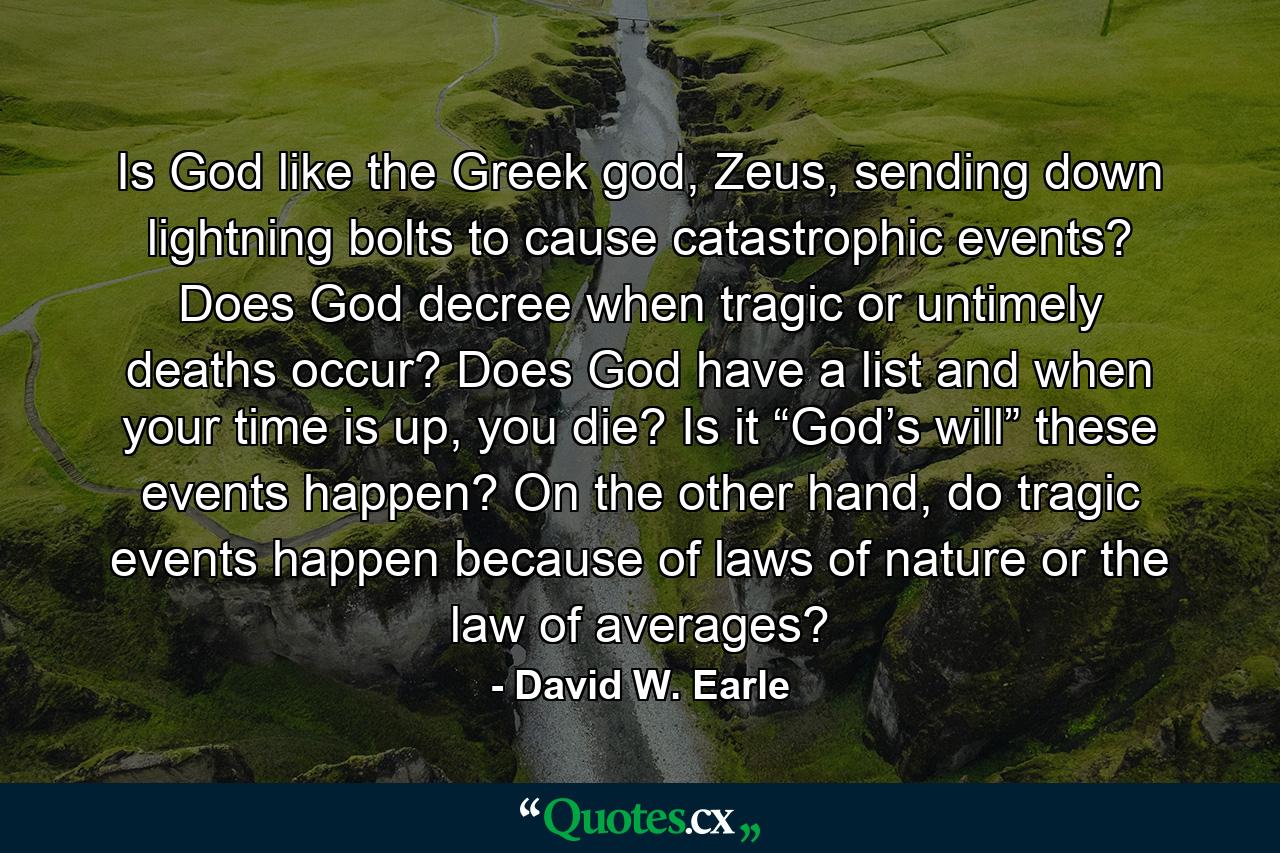 Is God like the Greek god, Zeus, sending down lightning bolts to cause catastrophic events? Does God decree when tragic or untimely deaths occur? Does God have a list and when your time is up, you die? Is it “God’s will” these events happen? On the other hand, do tragic events happen because of laws of nature or the law of averages? - Quote by David W. Earle