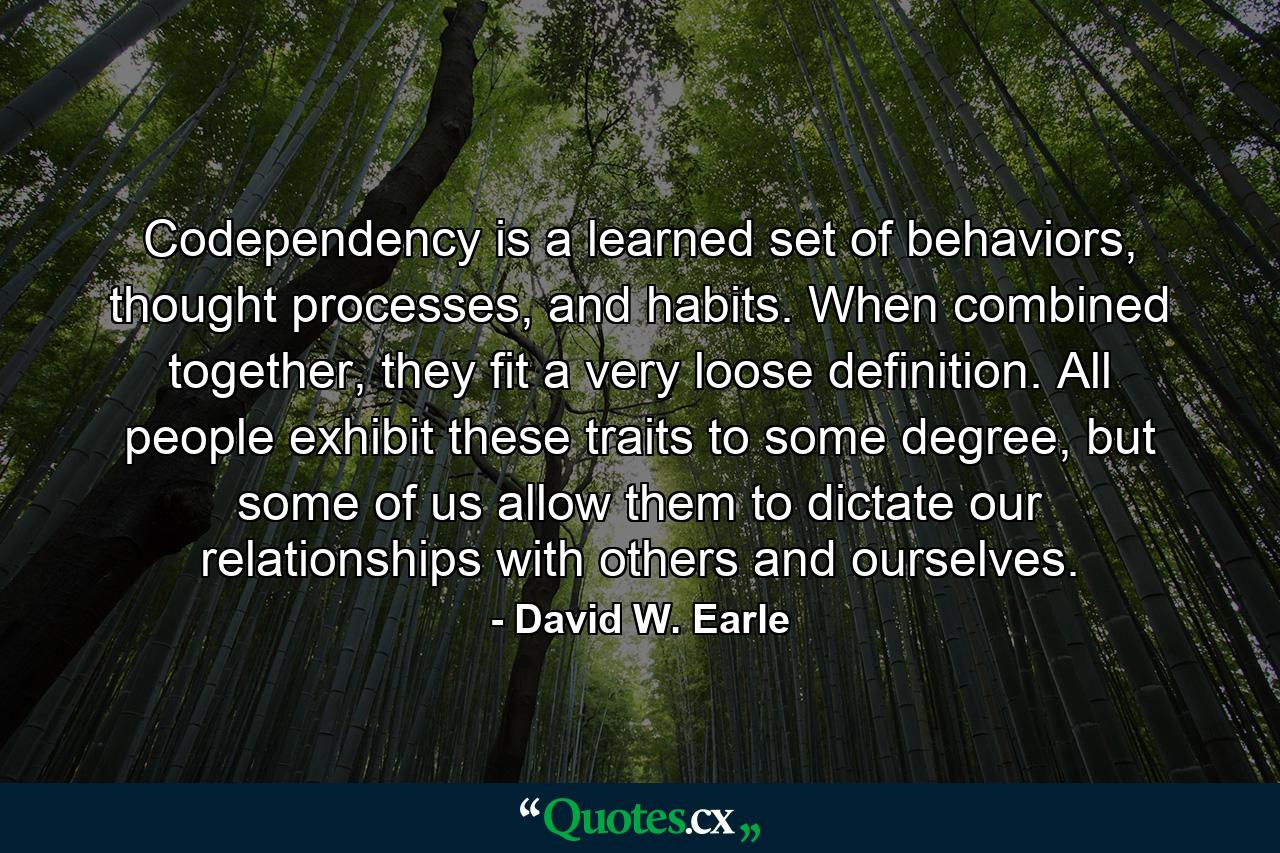 Codependency is a learned set of behaviors, thought processes, and habits. When combined together, they fit a very loose definition. All people exhibit these traits to some degree, but some of us allow them to dictate our relationships with others and ourselves. - Quote by David W. Earle