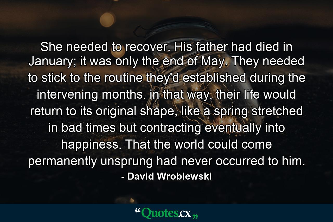 She needed to recover. His father had died in January; it was only the end of May. They needed to stick to the routine they'd established during the intervening months. in that way, their life would return to its original shape, like a spring stretched in bad times but contracting eventually into happiness. That the world could come permanently unsprung had never occurred to him. - Quote by David Wroblewski