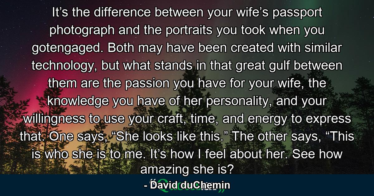 It’s the difference between your wife’s passport photograph and the portraits you took when you gotengaged. Both may have been created with similar technology, but what stands in that great gulf between them are the passion you have for your wife, the knowledge you have of her personality, and your willingness to use your craft, time, and energy to express that. One says, “She looks like this.” The other says, “This is who she is to me. It’s how I feel about her. See how amazing she is? - Quote by David duChemin